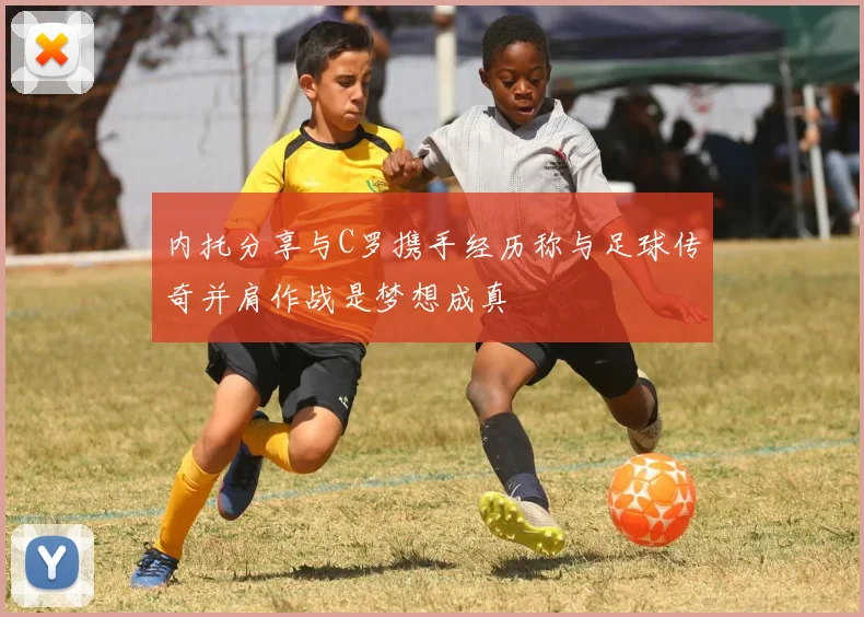 内托分享与C罗携手经历称与足球传奇并肩作战是梦想成真