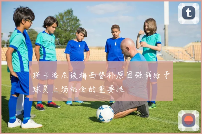 斯卡洛尼谈梅西替补原因强调给予球员上场机会的重要性