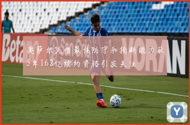 奥萨尔凭借最佳防守和抢断能力获5年162亿续约资格引发关注