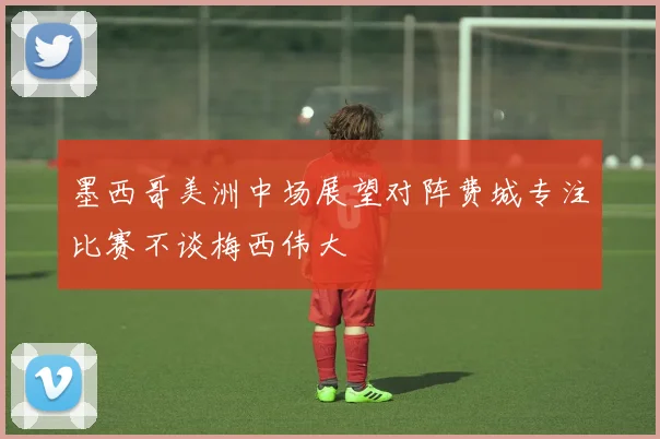 墨西哥美洲中场展望对阵费城专注比赛不谈梅西伟大