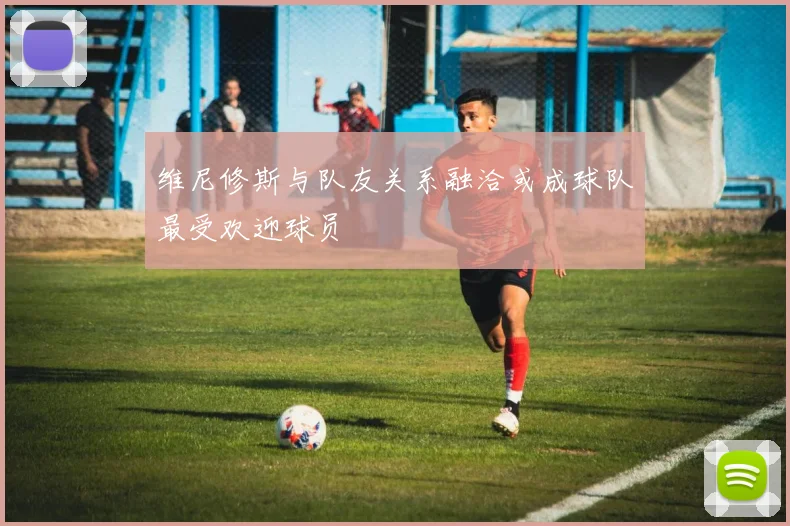 维尼修斯与队友关系融洽或成球队最受欢迎球员