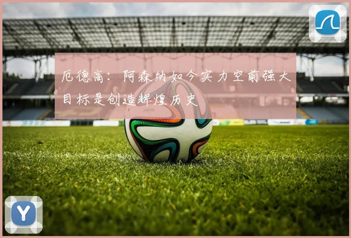 厄德高：阿森纳如今实力空前强大目标是创造辉煌历史