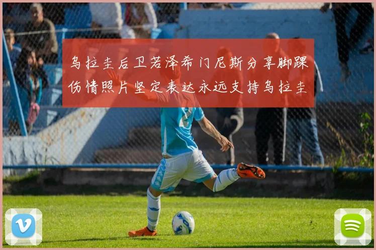乌拉圭后卫若泽希门尼斯分享脚踝伤情照片坚定表达永远支持乌拉圭