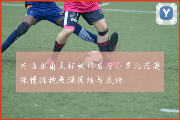 内马尔南美杯破门后与小罗比尼奥深情拥抱展现团结与友谊