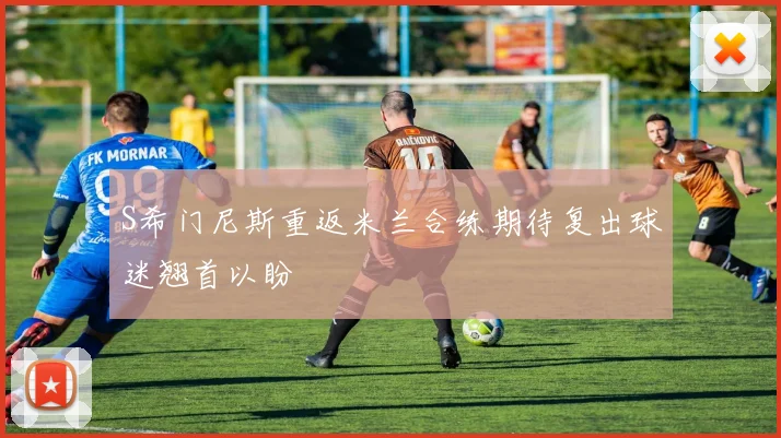 S希门尼斯重返米兰合练期待复出球迷翘首以盼
