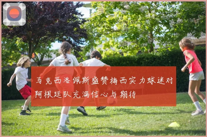 马克西洛佩斯盛赞梅西实力球迷对阿根廷队充满信心与期待