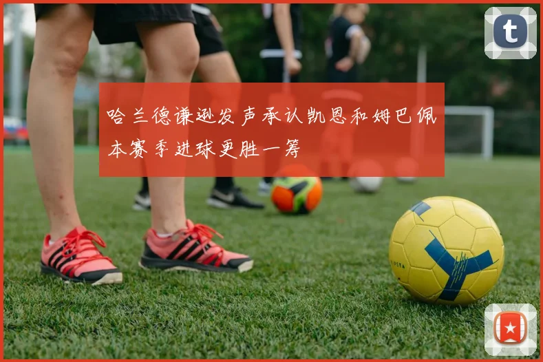 哈兰德谦逊发声承认凯恩和姆巴佩本赛季进球更胜一筹