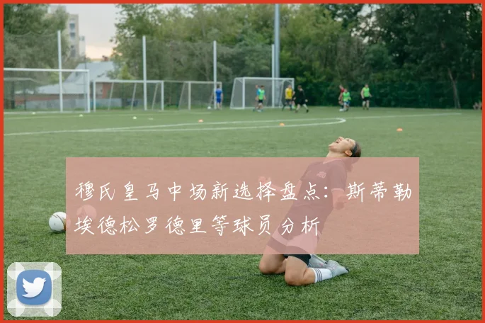 穆氏皇马中场新选择盘点：斯蒂勒埃德松罗德里等球员分析