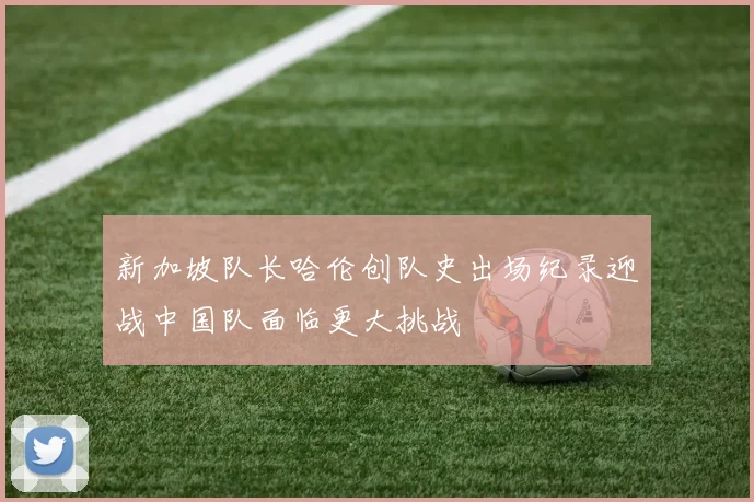 新加坡队长哈伦创队史出场纪录迎战中国队面临更大挑战