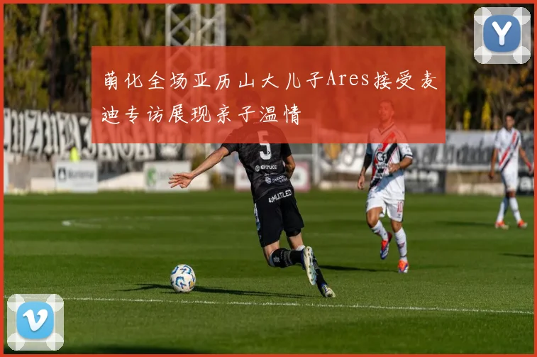 萌化全场亚历山大儿子Ares接受麦迪专访展现亲子温情