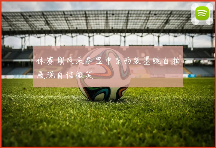 休赛期风采尽显申京西装墨镜自拍展现自信微笑