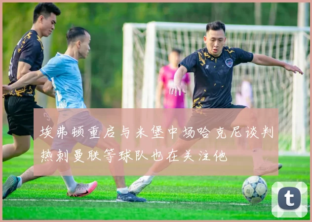 埃弗顿重启与米堡中场哈克尼谈判热刺曼联等球队也在关注他