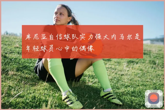 库尼亚自信球队实力强大内马尔是年轻球员心中的偶像