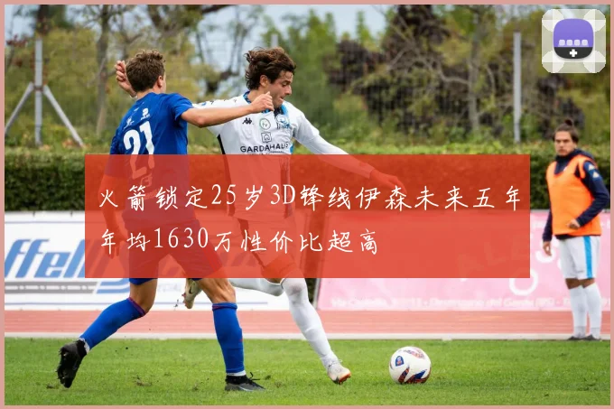 火箭锁定25岁3D锋线伊森未来五年年均1630万性价比超高