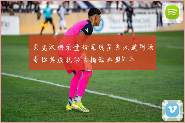 贝克汉姆荣登好莱坞星光大道阿汤哥称其成就助力梅西加盟MLS