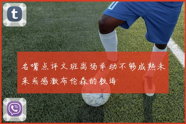 名嘴点评文班离场举动不够成熟未来或感激布伦森的教诲