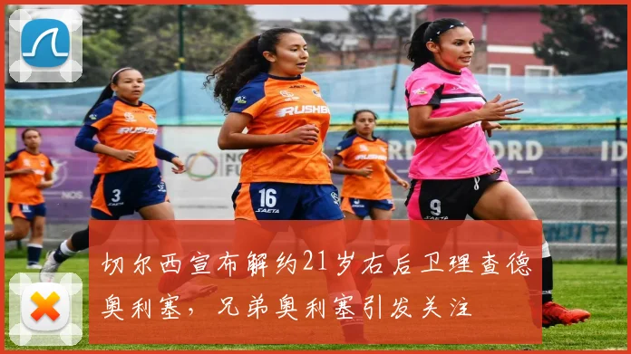 切尔西宣布解约21岁右后卫理查德奥利塞，兄弟奥利塞引发关注